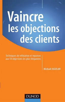 Vaincre les objections des clients : techniques de réfutation et réponses aux 50 objections les plus fréquentes | Michaël Aguilar