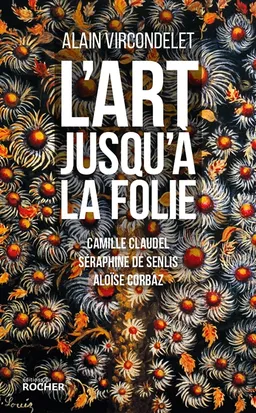 L'art jusqu'à la folie : Camille Claudel, Séraphine de Senlis, Aloïse Corbaz | Alain Vircondelet